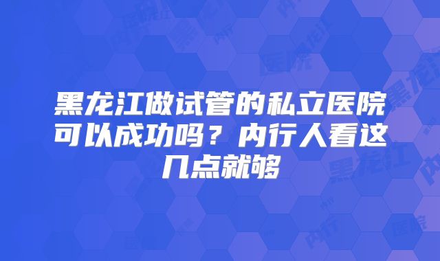 黑龙江做试管的私立医院可以成功吗？内行人看这几点就够