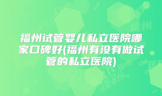 福州试管婴儿私立医院哪家口碑好(福州有没有做试管的私立医院)
