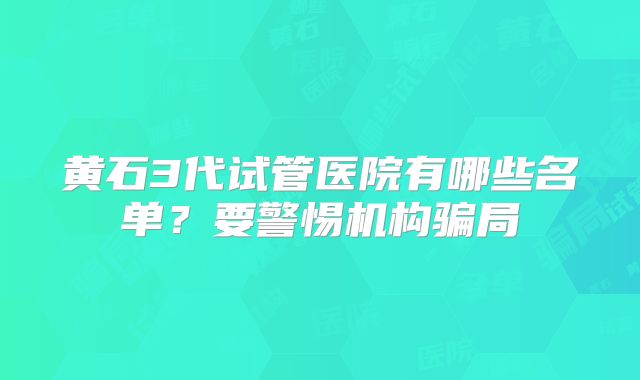 黄石3代试管医院有哪些名单？要警惕机构骗局