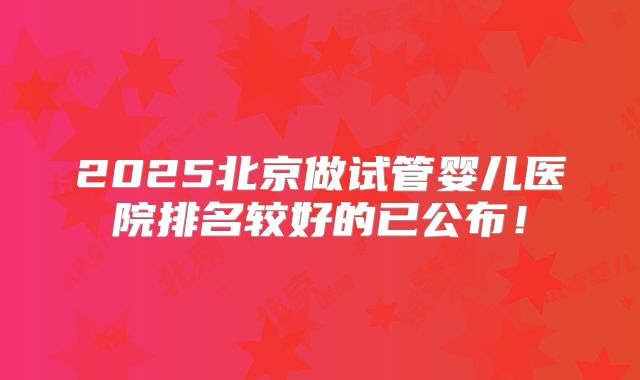 2025北京做试管婴儿医院排名较好的已公布！