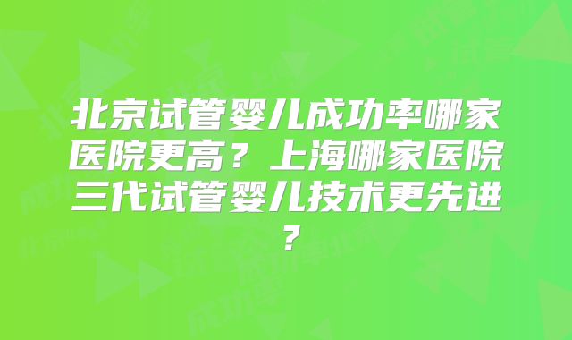 北京试管婴儿成功率哪家医院更高？上海哪家医院三代试管婴儿技术更先进？
