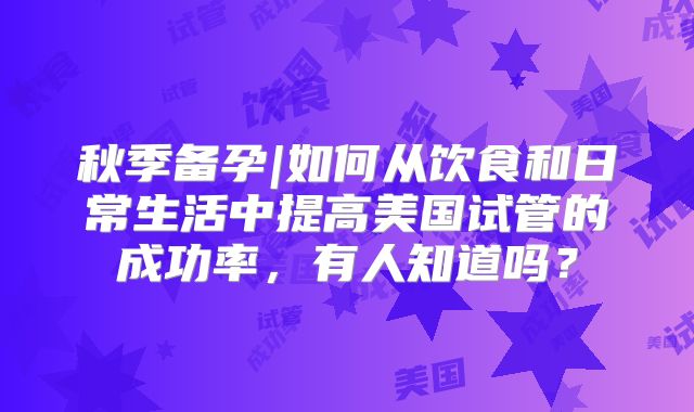 秋季备孕|如何从饮食和日常生活中提高美国试管的成功率，有人知道吗？