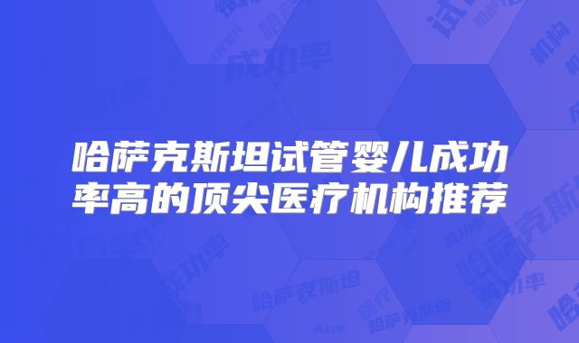 哈萨克斯坦试管婴儿成功率高的顶尖医疗机构推荐