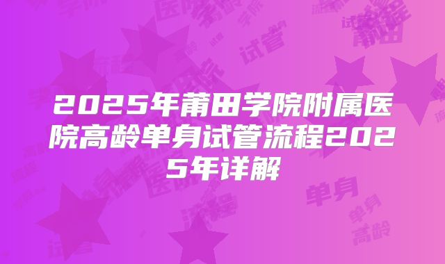 2025年莆田学院附属医院高龄单身试管流程2025年详解