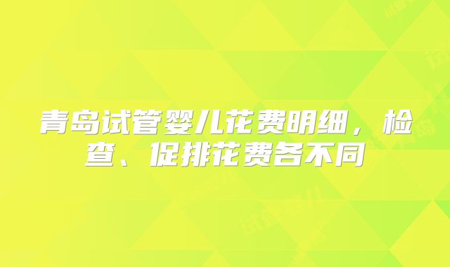 青岛试管婴儿花费明细，检查、促排花费各不同
