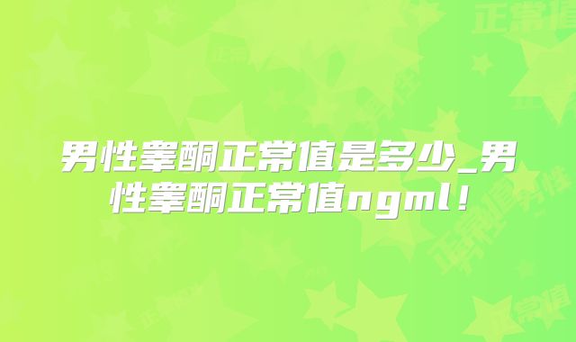 男性睾酮正常值是多少_男性睾酮正常值ngml！