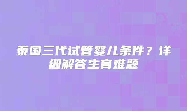 泰国三代试管婴儿条件？详细解答生育难题