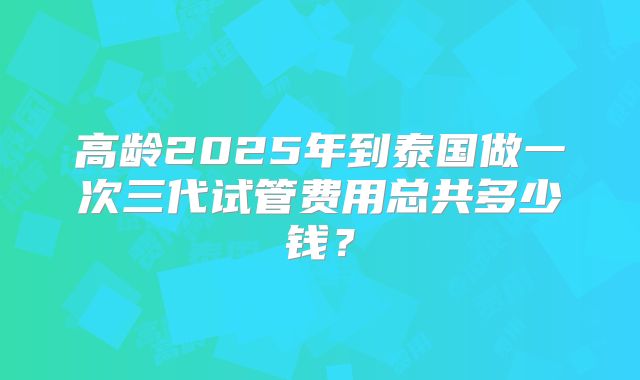 高龄2025年到泰国做一次三代试管费用总共多少钱？