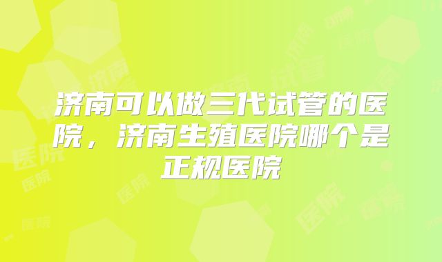 济南可以做三代试管的医院，济南生殖医院哪个是正规医院
