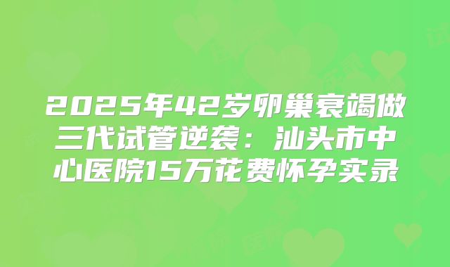 2025年42岁卵巢衰竭做三代试管逆袭：汕头市中心医院15万花费怀孕实录