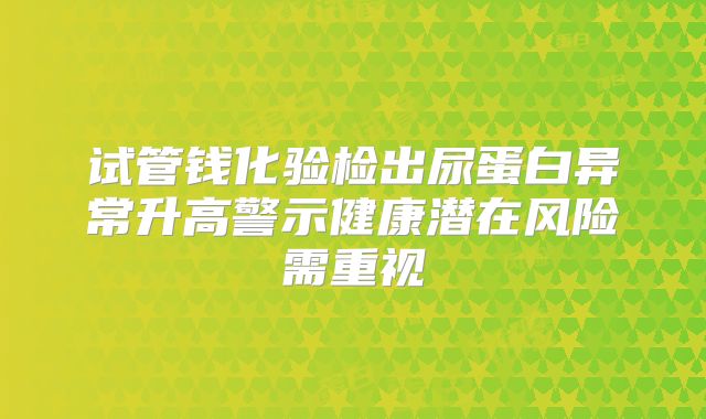 试管钱化验检出尿蛋白异常升高警示健康潜在风险需重视