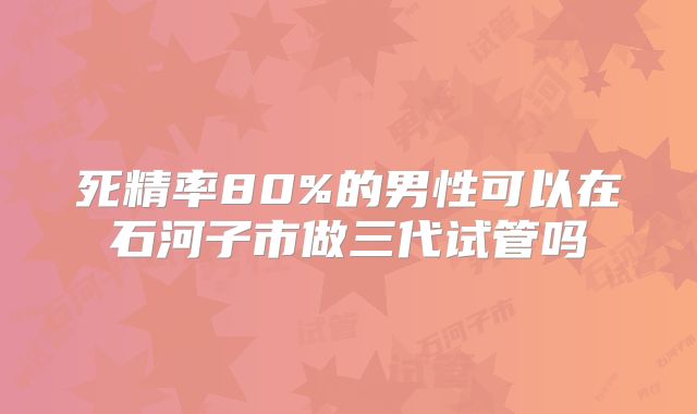 死精率80%的男性可以在石河子市做三代试管吗