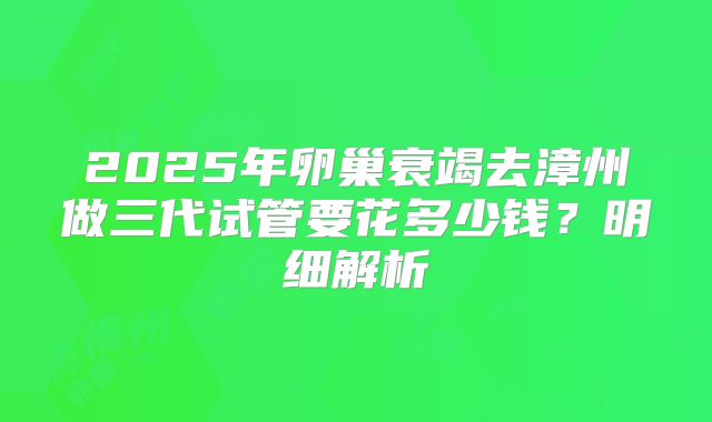 2025年卵巢衰竭去漳州做三代试管要花多少钱？明细解析