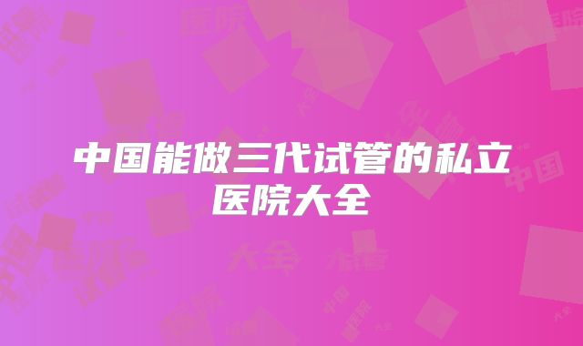 中国能做三代试管的私立医院大全