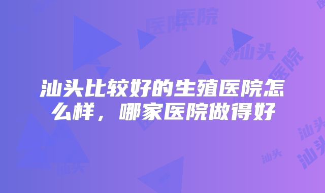 汕头比较好的生殖医院怎么样，哪家医院做得好