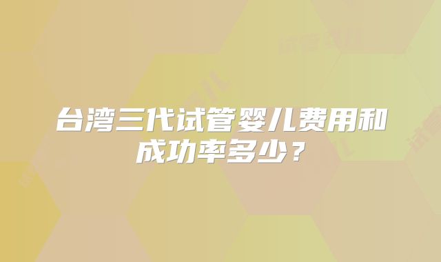 台湾三代试管婴儿费用和成功率多少？