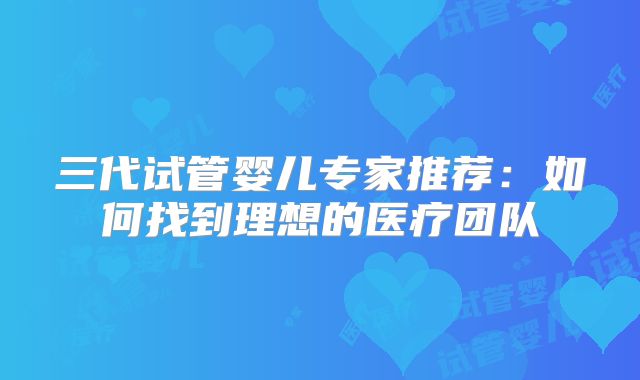 三代试管婴儿专家推荐：如何找到理想的医疗团队
