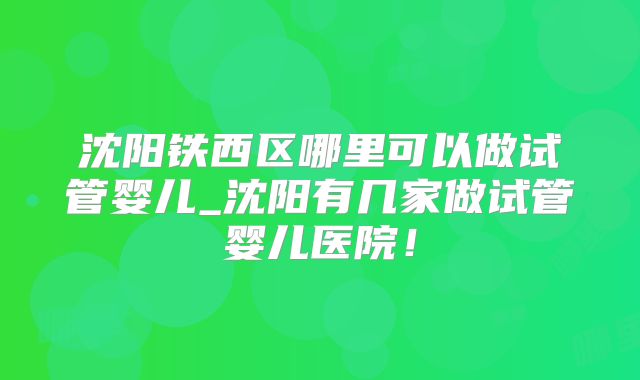 沈阳铁西区哪里可以做试管婴儿_沈阳有几家做试管婴儿医院！