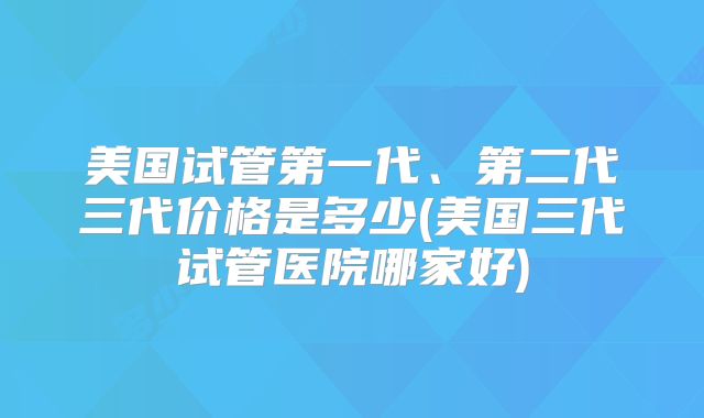 美国试管第一代、第二代三代价格是多少(美国三代试管医院哪家好)