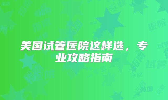 美国试管医院这样选，专业攻略指南