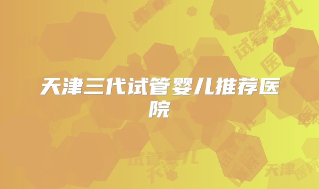 天津三代试管婴儿推荐医院