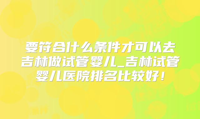 要符合什么条件才可以去吉林做试管婴儿_吉林试管婴儿医院排名比较好！