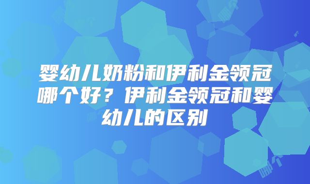 婴幼儿奶粉和伊利金领冠哪个好？伊利金领冠和婴幼儿的区别