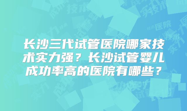 长沙三代试管医院哪家技术实力强？长沙试管婴儿成功率高的医院有哪些？