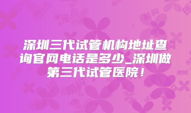 深圳三代试管机构地址查询官网电话是多少_深圳做第三代试管医院！