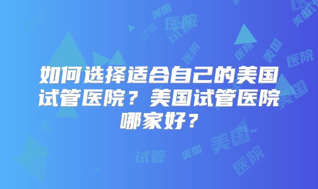 如何选择适合自己的美国试管医院？美国试管医院哪家好？