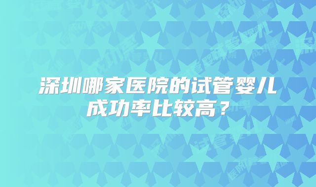 深圳哪家医院的试管婴儿成功率比较高？