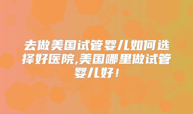 去做美国试管婴儿如何选择好医院,美国哪里做试管婴儿好！