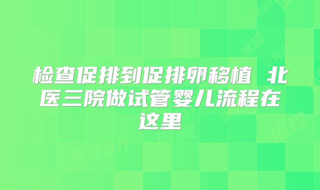 检查促排到促排卵移植 北医三院做试管婴儿流程在这里