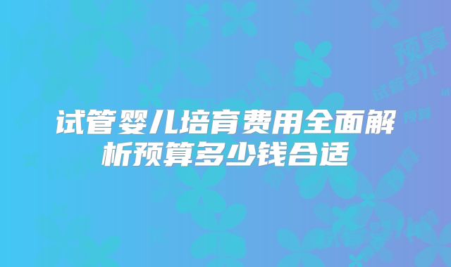 试管婴儿培育费用全面解析预算多少钱合适