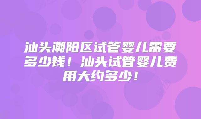 汕头潮阳区试管婴儿需要多少钱！汕头试管婴儿费用大约多少！