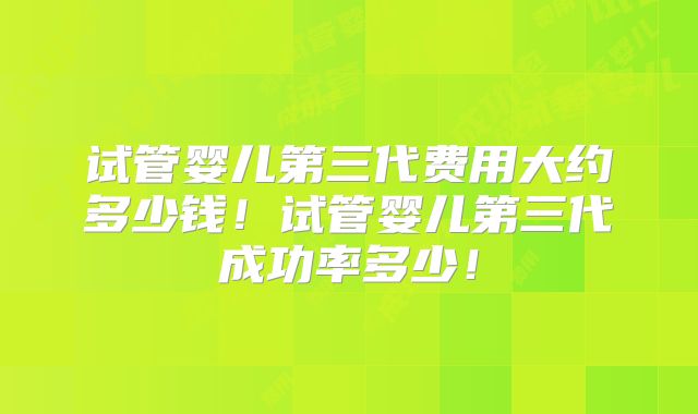试管婴儿第三代费用大约多少钱！试管婴儿第三代成功率多少！