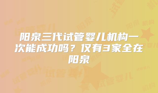 阳泉三代试管婴儿机构一次能成功吗？仅有3家全在阳泉