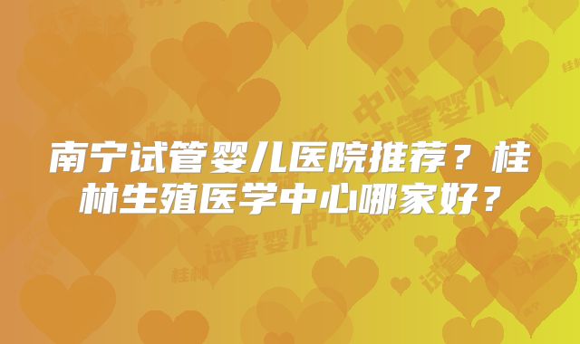南宁试管婴儿医院推荐？桂林生殖医学中心哪家好？