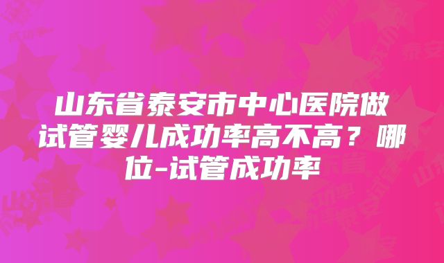 山东省泰安市中心医院做试管婴儿成功率高不高？哪位-试管成功率