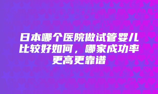 日本哪个医院做试管婴儿比较好如何，哪家成功率更高更靠谱