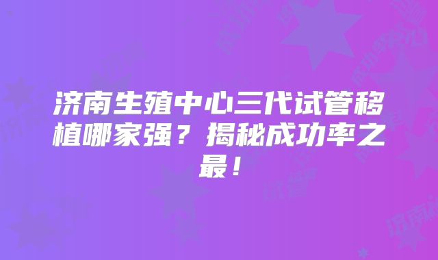 济南生殖中心三代试管移植哪家强？揭秘成功率之最！