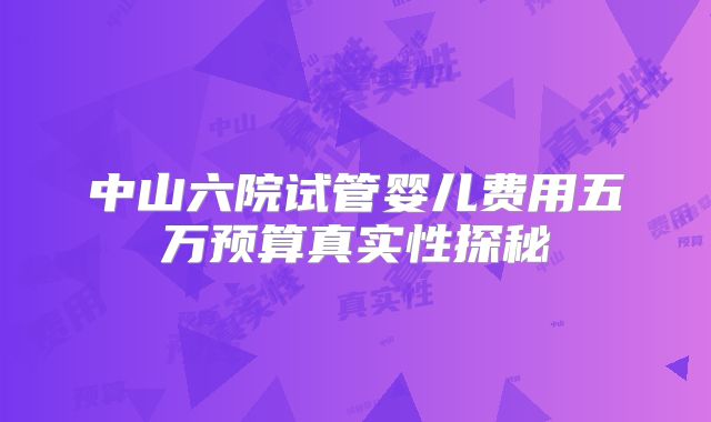 中山六院试管婴儿费用五万预算真实性探秘
