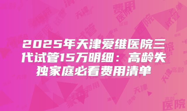 2025年天津爱维医院三代试管15万明细：高龄失独家庭必看费用清单