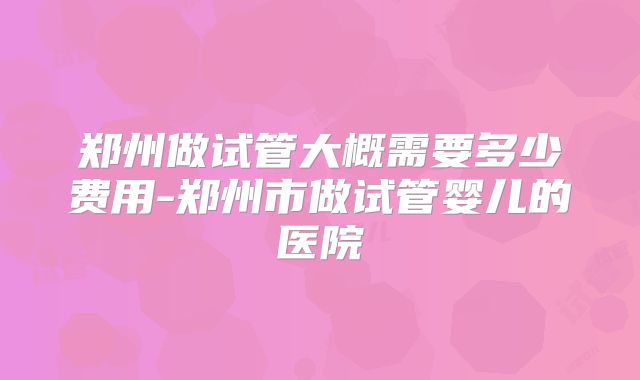 郑州做试管大概需要多少费用-郑州市做试管婴儿的医院