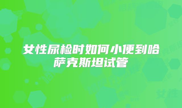 女性尿检时如何小便到哈萨克斯坦试管