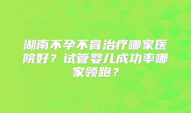 湖南不孕不育治疗哪家医院好？试管婴儿成功率哪家领跑？