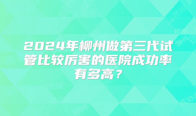 2024年柳州做第三代试管比较厉害的医院成功率有多高?