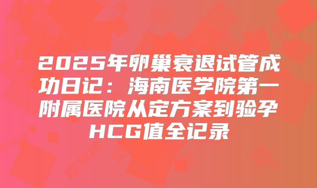 2025年卵巢衰退试管成功日记：海南医学院第一附属医院从定方案到验孕HCG值全记录