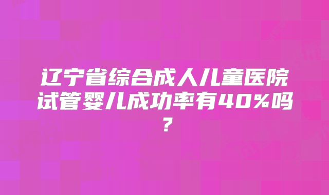 辽宁省综合成人儿童医院试管婴儿成功率有40%吗?