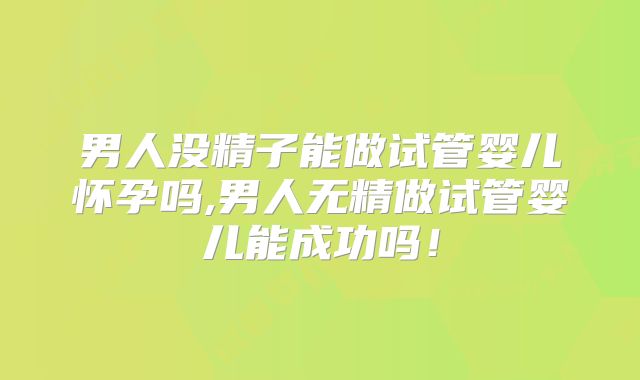 男人没精子能做试管婴儿怀孕吗,男人无精做试管婴儿能成功吗！